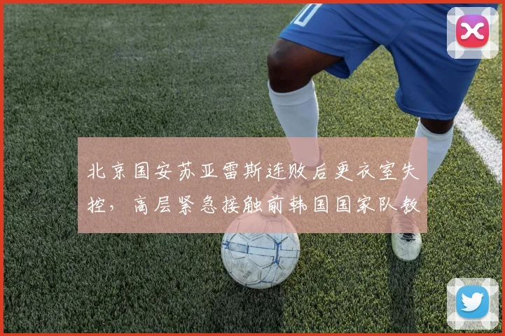 北京国安苏亚雷斯连败后更衣室失控,高层紧急接触前韩国国家队教头