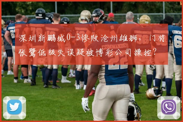 深圳新鹏城0-3惨败沧州雄狮，门将张鹭低级失误疑被博彩公司操控？