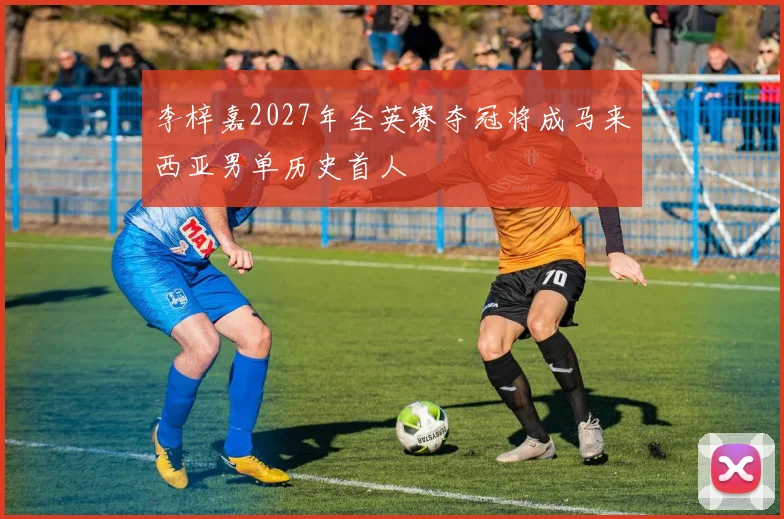 李梓嘉2027年全英赛夺冠将成马来西亚男单历史首人