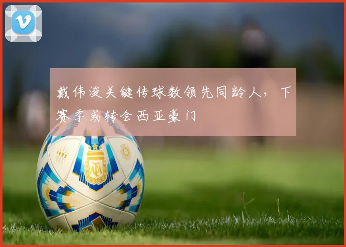 戴伟浚关键传球数领先同龄人，下赛季或转会西亚豪门
