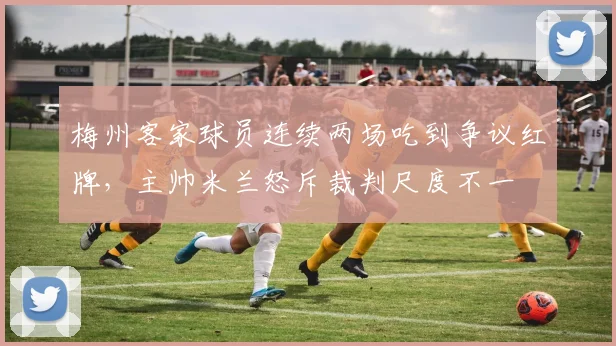 梅州客家球员连续两场吃到争议红牌，主帅米兰怒斥裁判尺度不一