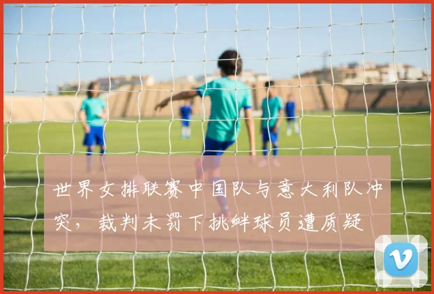 世界女排联赛中国队与意大利队冲突，裁判未罚下挑衅球员遭质疑