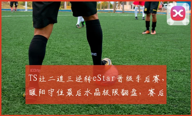 TS让二追三逆转eStar晋级季后赛，暖阳守住最后水晶极限翻盘，赛后语音曝光全队怒吼__br_