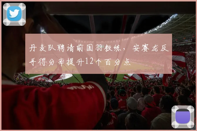 丹麦队聘请前国羽教练，安赛龙反手得分率提升12个百分点