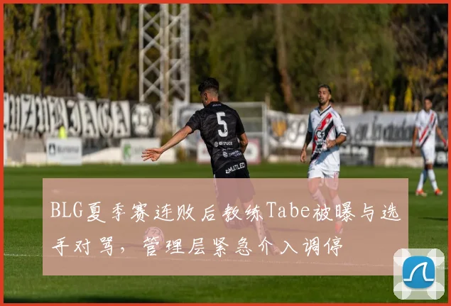 BLG夏季赛连败后教练Tabe被曝与选手对骂，管理层紧急介入调停