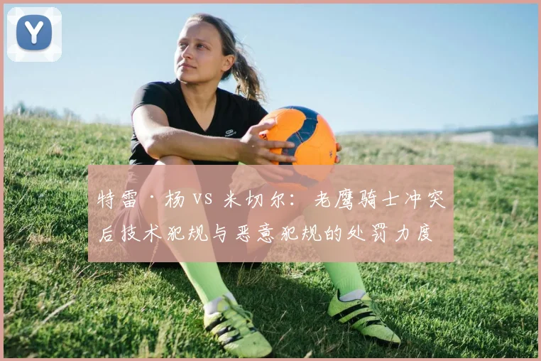 特雷·杨 vs 米切尔：老鹰骑士冲突后技术犯规与恶意犯规的处罚力度差异