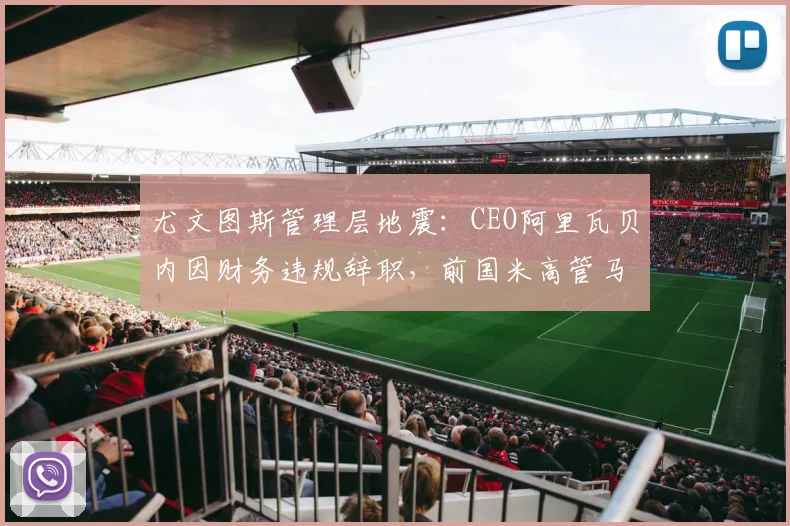 尤文图斯管理层地震：CEO阿里瓦贝内因财务违规辞职，前国米高管马洛塔空降
